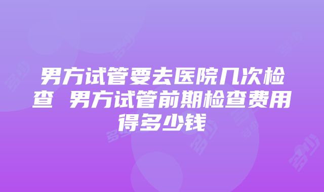 男方试管要去医院几次检查 男方试管前期检查费用得多少钱