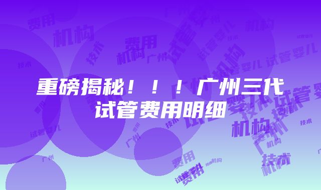 重磅揭秘！！！广州三代试管费用明细