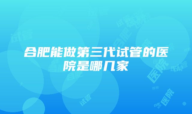 合肥能做第三代试管的医院是哪几家