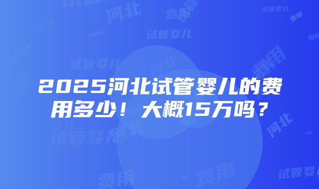 2025河北试管婴儿的费用多少！大概15万吗？