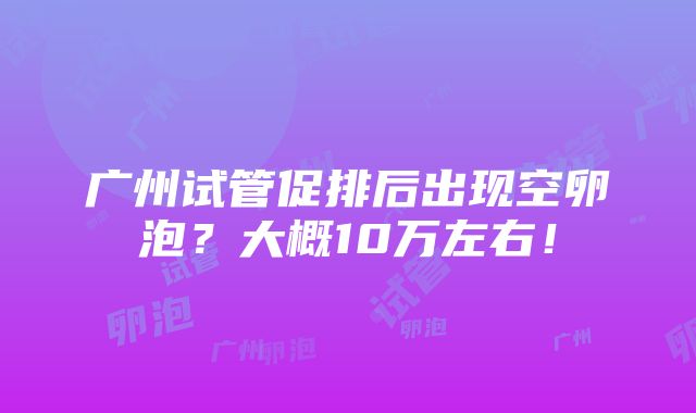 广州试管促排后出现空卵泡？大概10万左右！