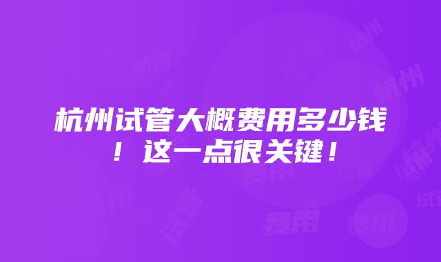 杭州试管大概费用多少钱！这一点很关键！