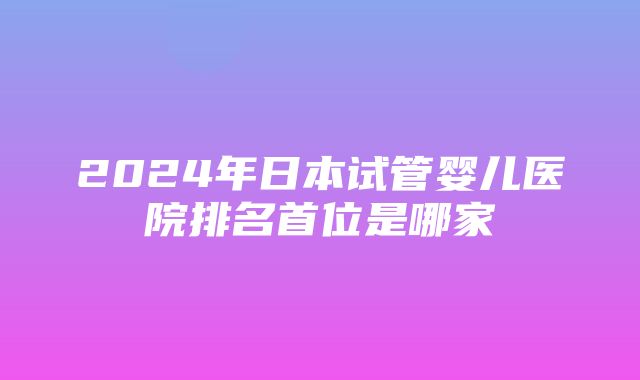 2024年日本试管婴儿医院排名首位是哪家