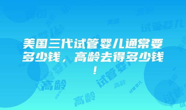 美国三代试管婴儿通常要多少钱，高龄去得多少钱！