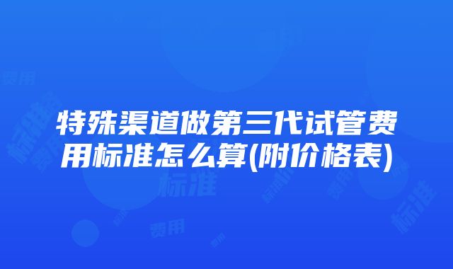 特殊渠道做第三代试管费用标准怎么算(附价格表)