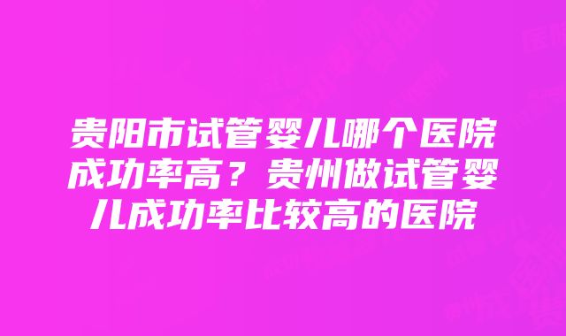 贵阳市试管婴儿哪个医院成功率高？贵州做试管婴儿成功率比较高的医院