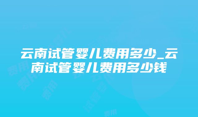 云南试管婴儿费用多少_云南试管婴儿费用多少钱