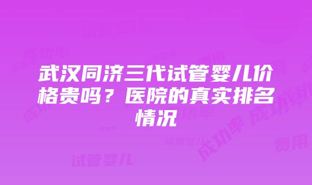 武汉同济三代试管婴儿价格贵吗？医院的真实排名情况