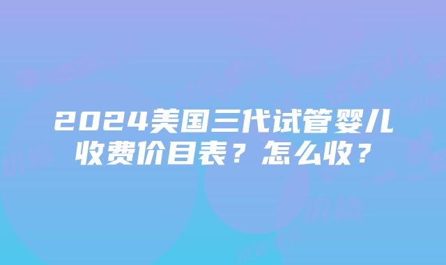 2024美国三代试管婴儿收费价目表？怎么收？