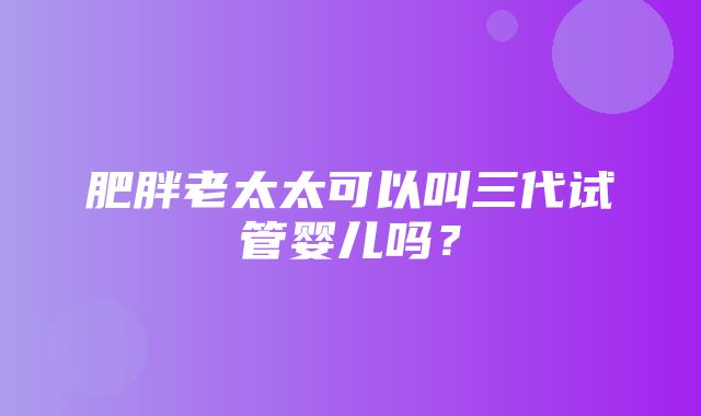 肥胖老太太可以叫三代试管婴儿吗？