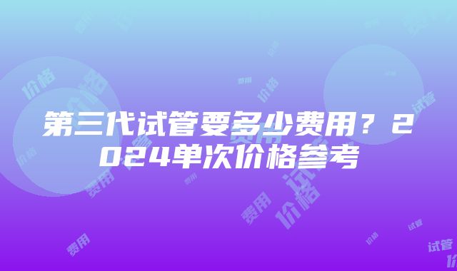 第三代试管要多少费用？2024单次价格参考