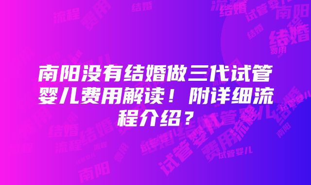 南阳没有结婚做三代试管婴儿费用解读！附详细流程介绍？