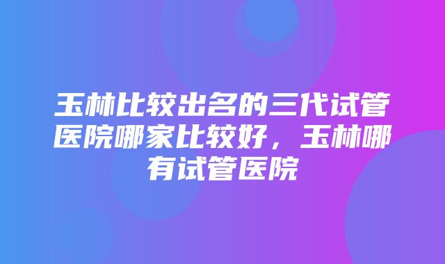 玉林比较出名的三代试管医院哪家比较好，玉林哪有试管医院