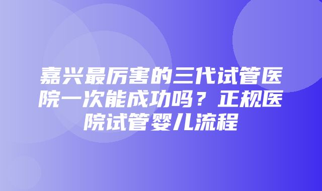 嘉兴最厉害的三代试管医院一次能成功吗？正规医院试管婴儿流程