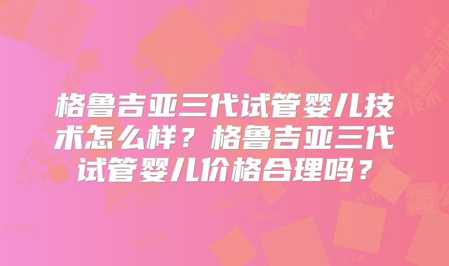 格鲁吉亚三代试管婴儿技术怎么样？格鲁吉亚三代试管婴儿价格合理吗？