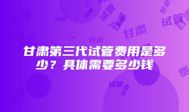 甘肃第三代试管费用是多少？具体需要多少钱