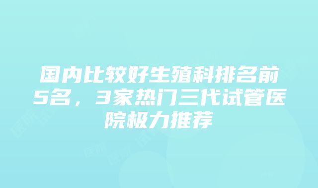 国内比较好生殖科排名前5名，3家热门三代试管医院极力推荐