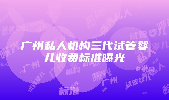 广州私人机构三代试管婴儿收费标准曝光