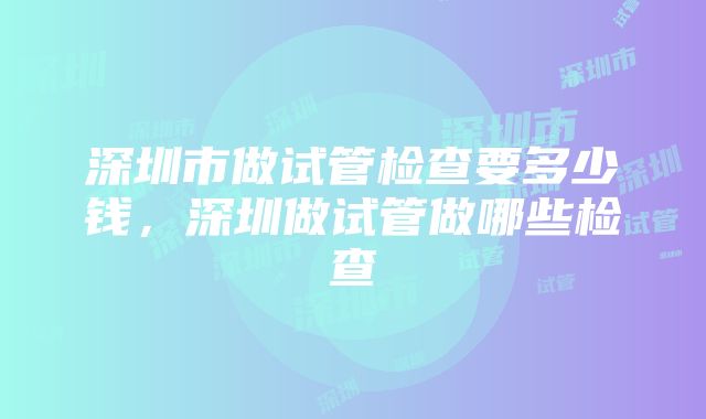 深圳市做试管检查要多少钱，深圳做试管做哪些检查