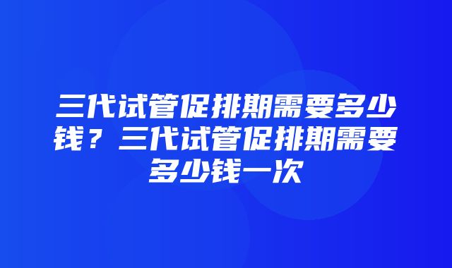 三代试管促排期需要多少钱？三代试管促排期需要多少钱一次