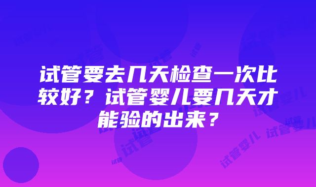 试管要去几天检查一次比较好？试管婴儿要几天才能验的出来？