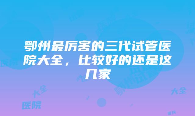 鄂州最厉害的三代试管医院大全，比较好的还是这几家