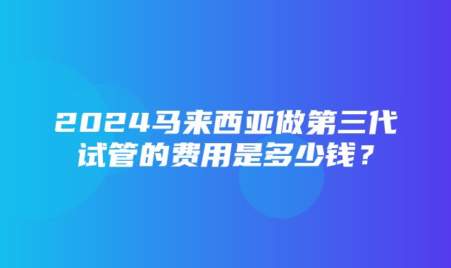 2024马来西亚做第三代试管的费用是多少钱？