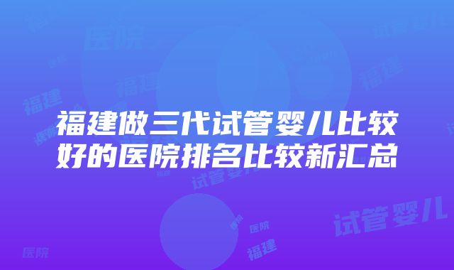 福建做三代试管婴儿比较好的医院排名比较新汇总