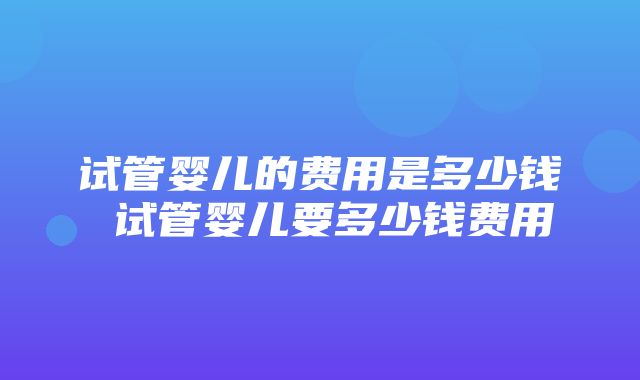 试管婴儿的费用是多少钱 试管婴儿要多少钱费用