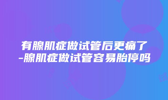 有腺肌症做试管后更痛了-腺肌症做试管容易胎停吗