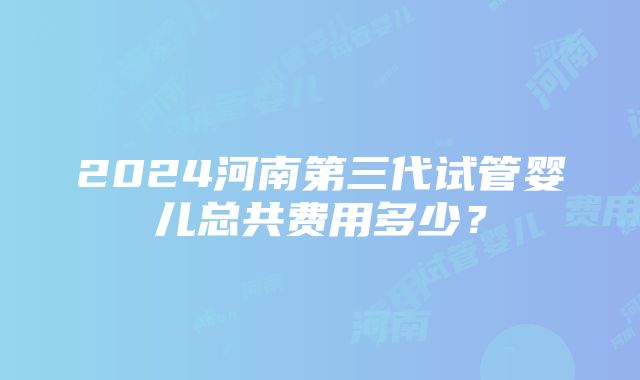 2024河南第三代试管婴儿总共费用多少？