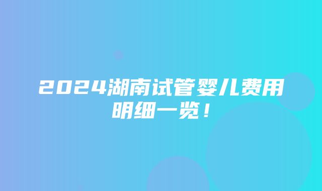 2024湖南试管婴儿费用明细一览！