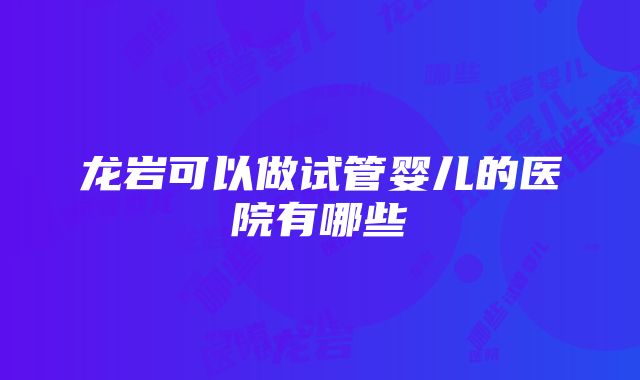 龙岩可以做试管婴儿的医院有哪些