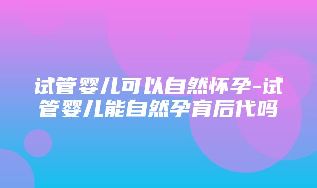 试管婴儿可以自然怀孕-试管婴儿能自然孕育后代吗