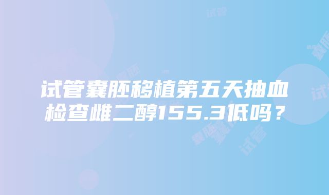 试管囊胚移植第五天抽血检查雌二醇155.3低吗？