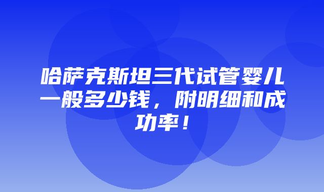 哈萨克斯坦三代试管婴儿一般多少钱，附明细和成功率！