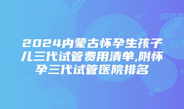 2024内蒙古怀孕生孩子儿三代试管费用清单,附怀孕三代试管医院排名