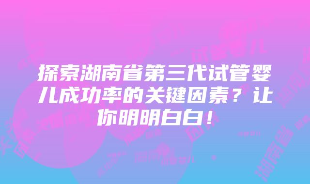 探索湖南省第三代试管婴儿成功率的关键因素？让你明明白白！