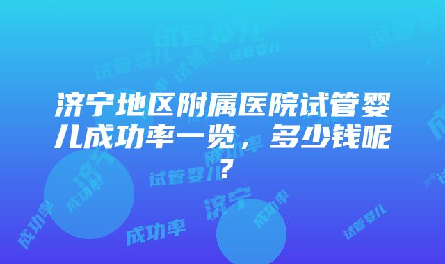 济宁地区附属医院试管婴儿成功率一览，多少钱呢？