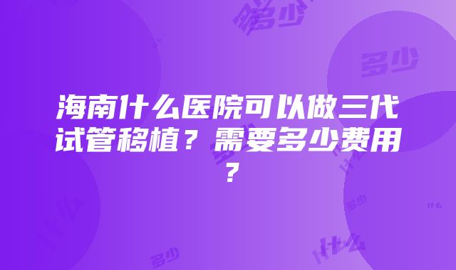 海南什么医院可以做三代试管移植？需要多少费用？