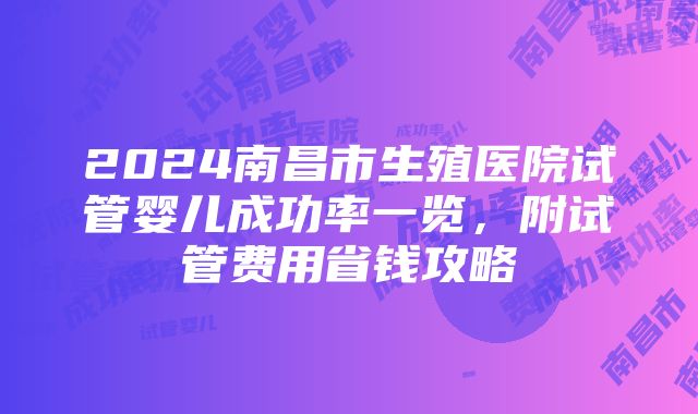 2024南昌市生殖医院试管婴儿成功率一览，附试管费用省钱攻略