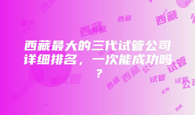 西藏最大的三代试管公司详细排名，一次能成功吗？