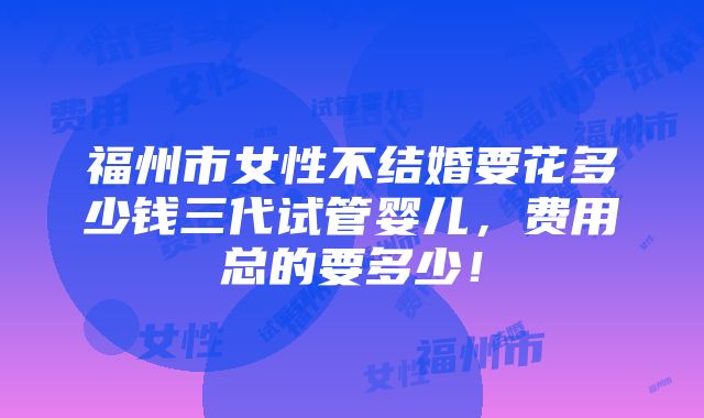 福州市女性不结婚要花多少钱三代试管婴儿，费用总的要多少！