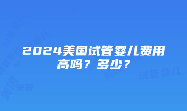 2024美国试管婴儿费用高吗？多少？