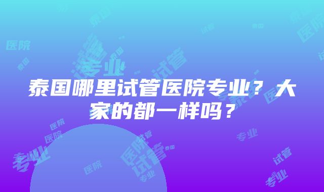 泰国哪里试管医院专业？大家的都一样吗？