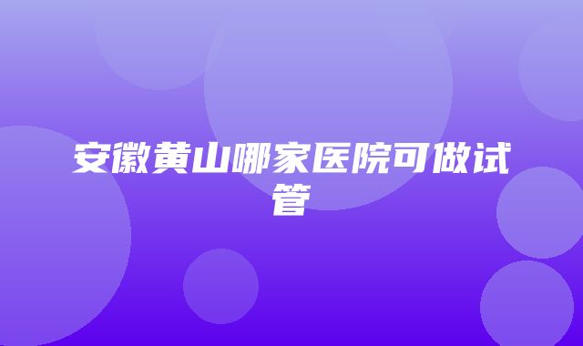 安徽黄山哪家医院可做试管