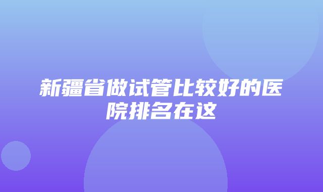 新疆省做试管比较好的医院排名在这