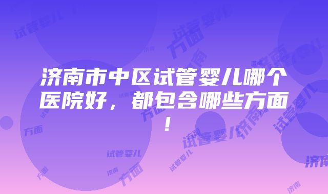 济南市中区试管婴儿哪个医院好，都包含哪些方面！