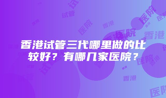 香港试管三代哪里做的比较好？有哪几家医院？