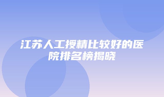 江苏人工授精比较好的医院排名榜揭晓